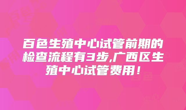 百色生殖中心试管前期的检查流程有3步,广西区生殖中心试管费用!