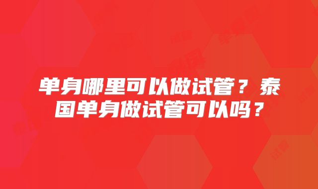 单身哪里可以做试管?泰国单身做试管可以吗?