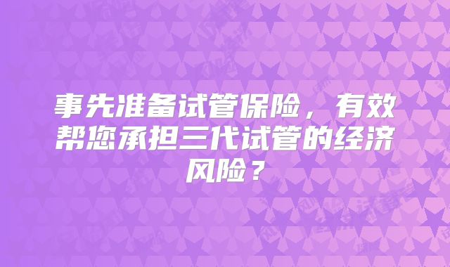 事先准备试管保险,有效帮您承担三代试管的经济风险?