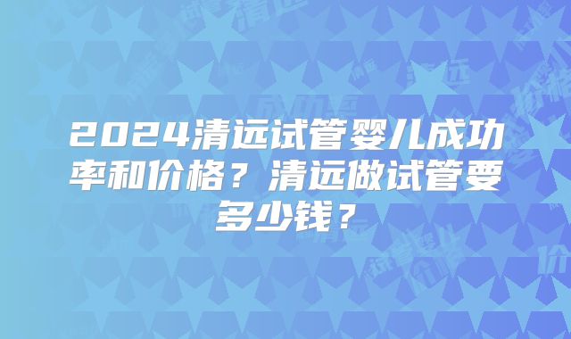 2024清远试管婴儿成功率和价格？清远做试管要多少钱？