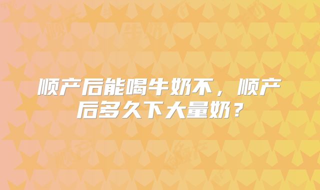 顺产后能喝牛奶不，顺产后多久下大量奶？