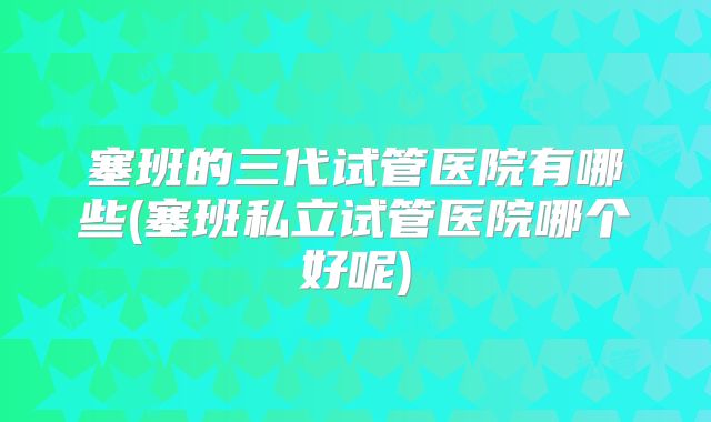 塞班的三代试管医院有哪些(塞班私立试管医院哪个好呢)