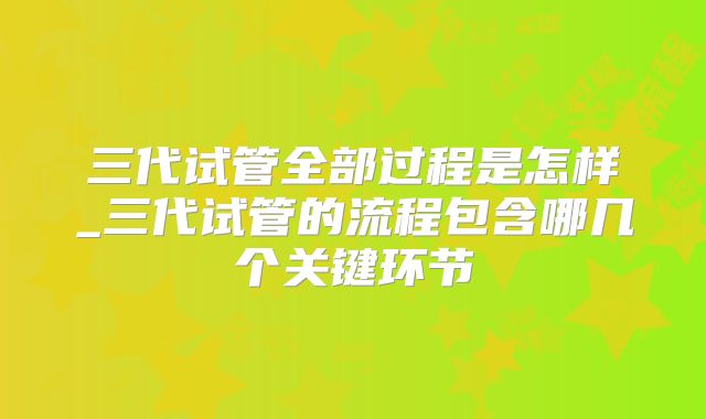 三代试管全部过程是怎样_三代试管的流程包含哪几个关键环节