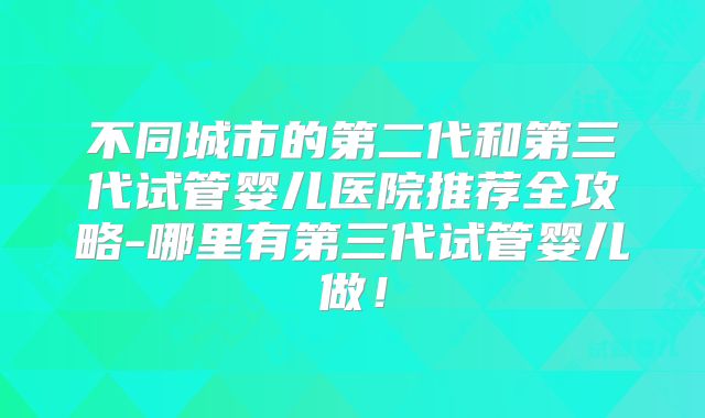 不同城市的第二代和第三代试管婴儿医院推荐全攻略-哪里有第三代试管婴儿做！