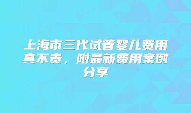 上海市三代试管婴儿费用真不贵，附最新费用案例分享