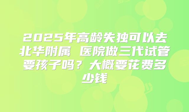 2025年高龄失独可以去北华附属 医院做三代试管要孩子吗？大概要花费多少钱