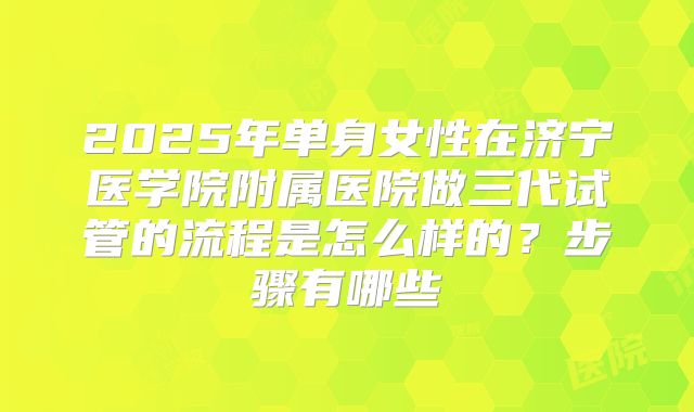 2025年单身女性在济宁医学院附属医院做三代试管的流程是怎么样的?步骤有哪些