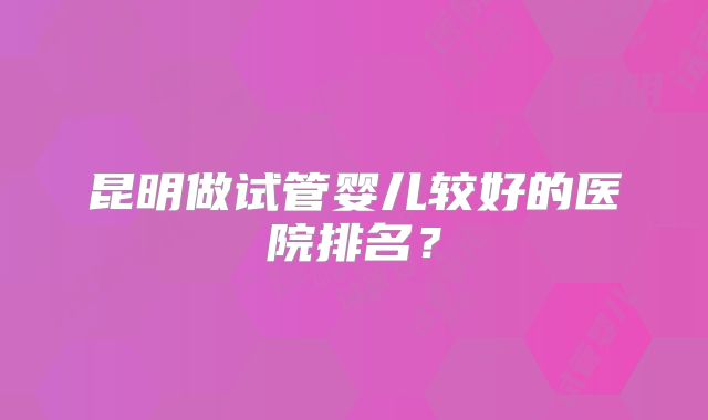 昆明做试管婴儿较好的医院排名？