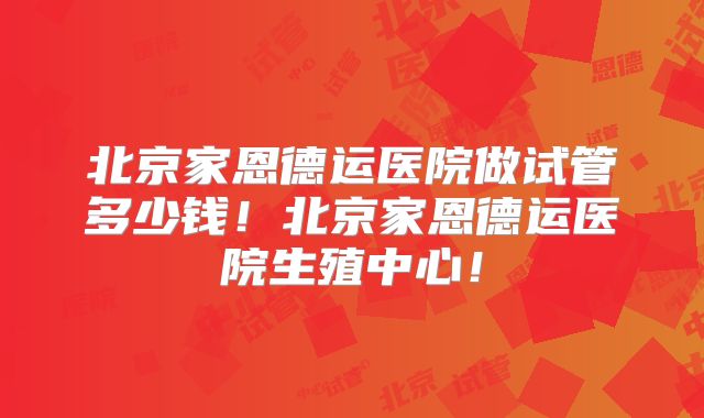 北京家恩德运医院做试管多少钱!北京家恩德运医院生殖中心!