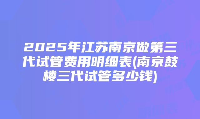 2025年江苏南京做第三代试管费用明细表(南京鼓楼三代试管多少钱)