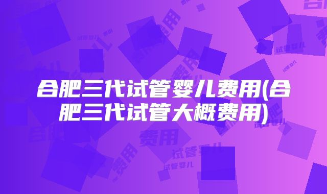 合肥三代试管婴儿费用(合肥三代试管大概费用)
