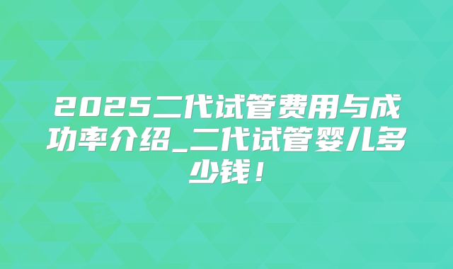 2025二代试管费用与成功率介绍_二代试管婴儿多少钱！