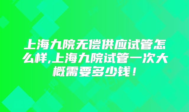 上海九院无偿供应试管怎么样,上海九院试管一次大概需要多少钱!