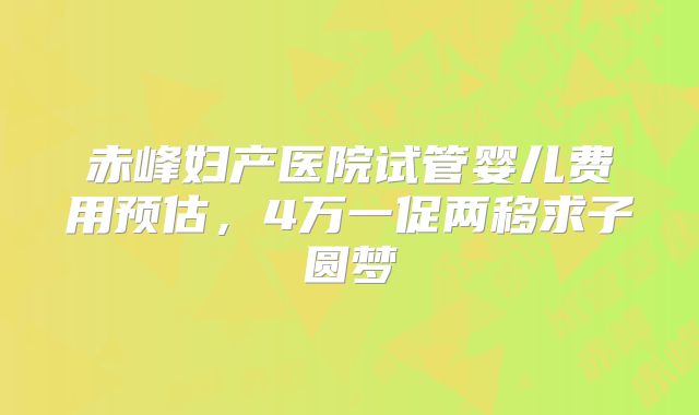赤峰妇产医院试管婴儿费用预估,4万一促两移求子圆梦