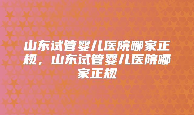 山东试管婴儿医院哪家正规,山东试管婴儿医院哪家正规