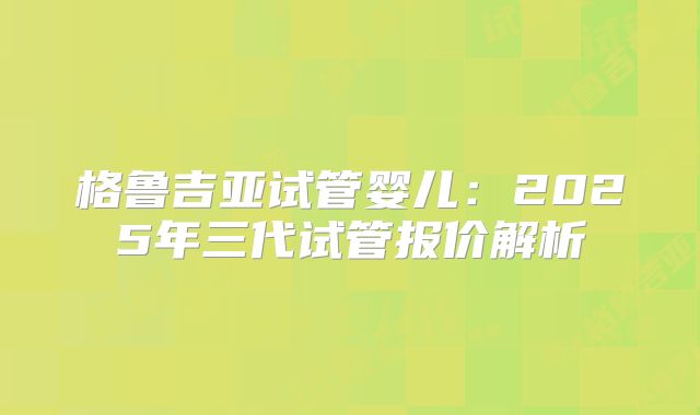 格鲁吉亚试管婴儿:2025年三代试管报价解析
