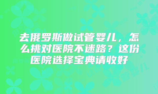 去俄罗斯做试管婴儿,怎么挑对医院不迷路?这份医院选择宝典请收好