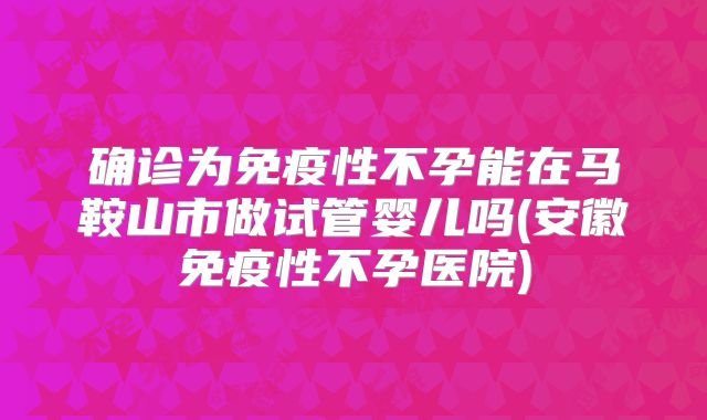 确诊为免疫性不孕能在马鞍山市做试管婴儿吗(安徽免疫性不孕医院)