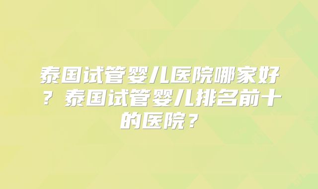 泰国试管婴儿医院哪家好？泰国试管婴儿排名前十的医院？