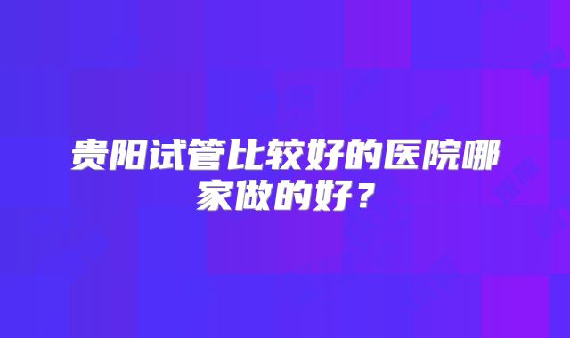贵阳试管比较好的医院哪家做的好？