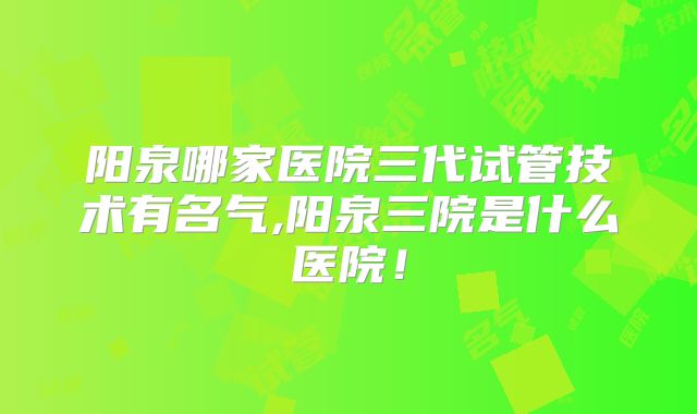 阳泉哪家医院三代试管技术有名气,阳泉三院是什么医院!