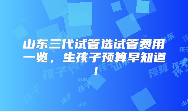 山东三代试管选试管费用一览,生孩子预算早知道!