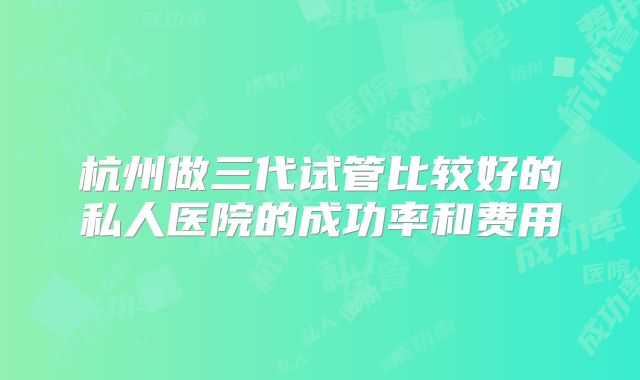 杭州做三代试管比较好的私人医院的成功率和费用