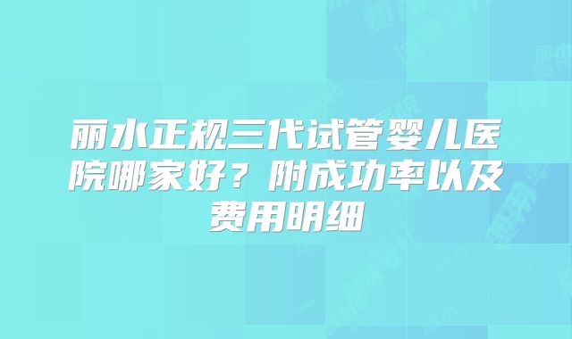 丽水正规三代试管婴儿医院哪家好？附成功率以及费用明细