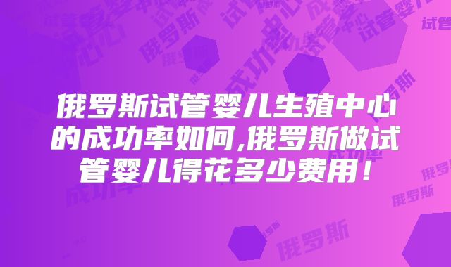 俄罗斯试管婴儿生殖中心的成功率如何,俄罗斯做试管婴儿得花多少费用!