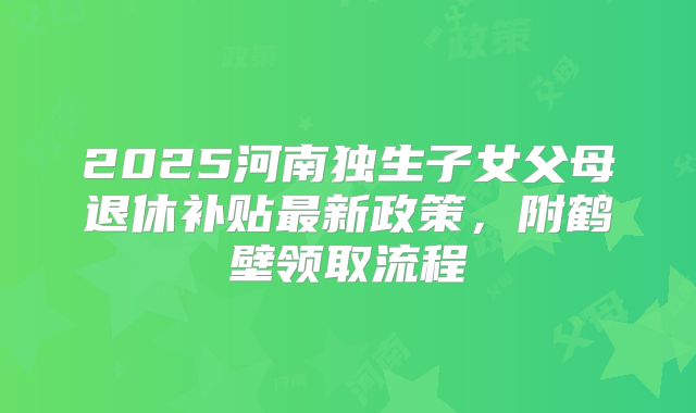 2025河南独生子女父母退休补贴最新政策，附鹤壁领取流程