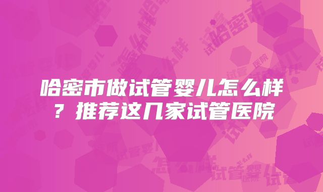 哈密市做试管婴儿怎么样？推荐这几家试管医院
