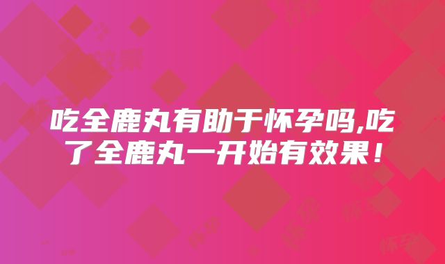 吃全鹿丸有助于怀孕吗,吃了全鹿丸一开始有效果!