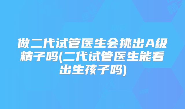 做二代试管医生会挑出A级精子吗(二代试管医生能看出生孩子吗)