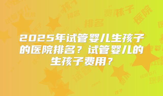 2025年试管婴儿生孩子的医院排名？试管婴儿的生孩子费用？