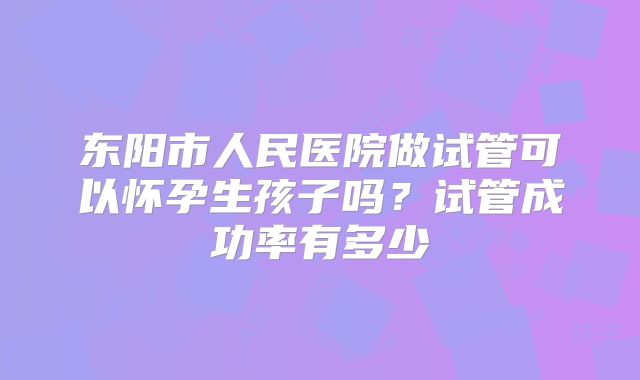 东阳市人民医院做试管可以怀孕生孩子吗?试管成功率有多少
