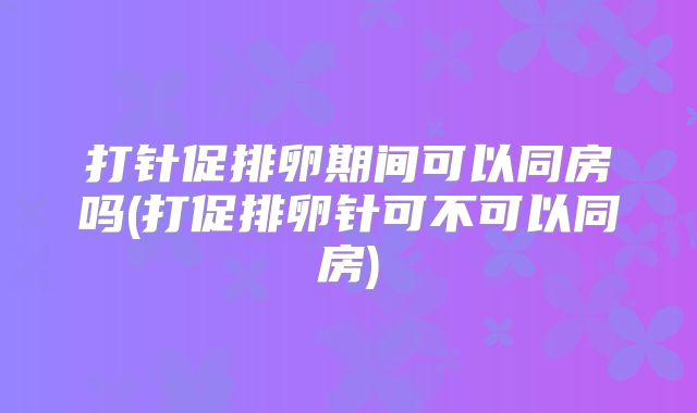 打针促排卵期间可以同房吗(打促排卵针可不可以同房)
