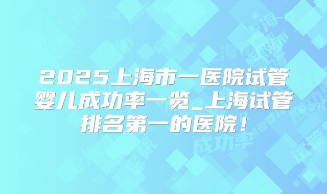 2025上海市一医院试管婴儿成功率一览_上海试管排名第一的医院!