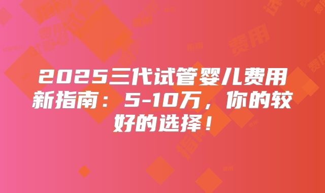 2025三代试管婴儿费用新指南：5-10万，你的较好的选择！