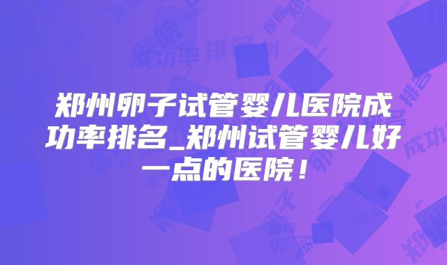 郑州卵子试管婴儿医院成功率排名_郑州试管婴儿好一点的医院!
