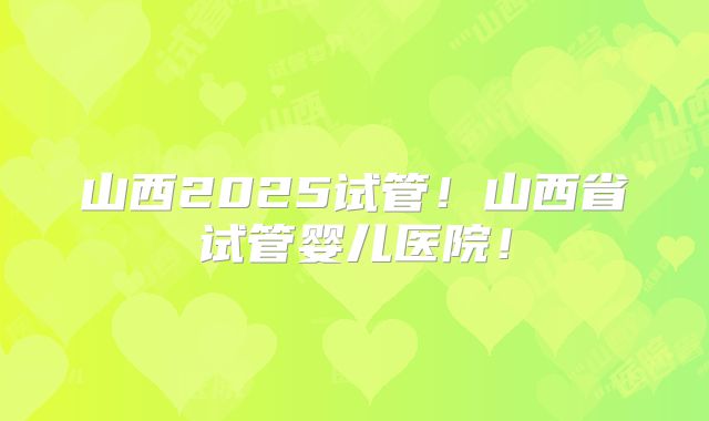 山西2025试管!山西省试管婴儿医院!