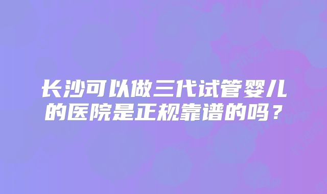 长沙可以做三代试管婴儿的医院是正规靠谱的吗？