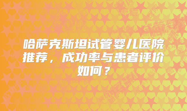 哈萨克斯坦试管婴儿医院推荐，成功率与患者评价如何？
