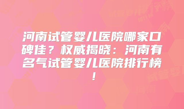河南试管婴儿医院哪家口碑佳？权威揭晓：河南有名气试管婴儿医院排行榜！