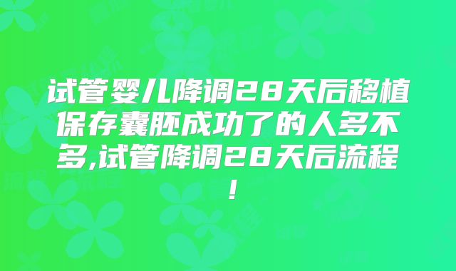 试管婴儿降调28天后移植保存囊胚成功了的人多不多,试管降调28天后流程！