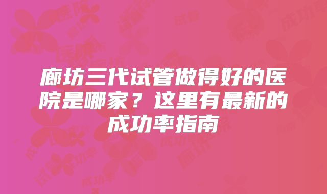 廊坊三代试管做得好的医院是哪家?这里有最新的成功率指南