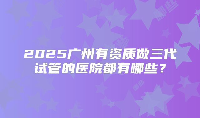 2025广州有资质做三代试管的医院都有哪些？