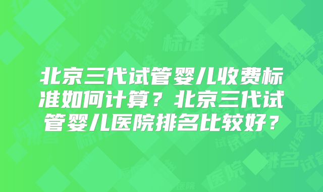 北京三代试管婴儿收费标准如何计算?北京三代试管婴儿医院排名比较好?