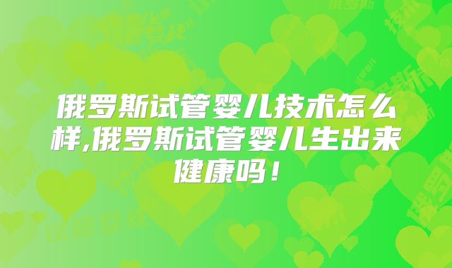 俄罗斯试管婴儿技术怎么样,俄罗斯试管婴儿生出来健康吗！
