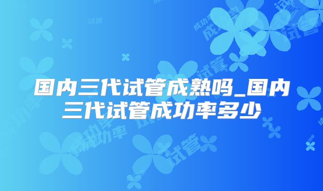 国内三代试管成熟吗_国内三代试管成功率多少