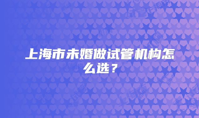 上海市未婚做试管机构怎么选?
